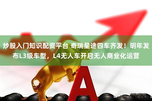 炒股入门知识配资平台 奇瑞星途四车齐发！明年发布L3级车型，L4无人车开启无人商业化运营