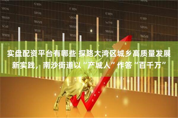 实盘配资平台有哪些 探路大湾区城乡高质量发展新实践，南沙街道以“产城人”作答“百千万”