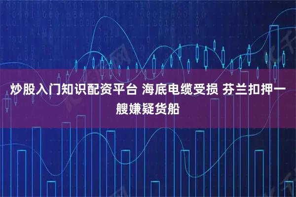 炒股入门知识配资平台 海底电缆受损 芬兰扣押一艘嫌疑货船