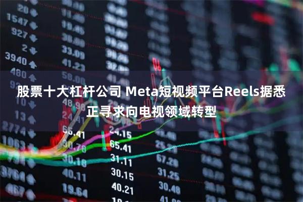股票十大杠杆公司 Meta短视频平台Reels据悉正寻求向电视领域转型