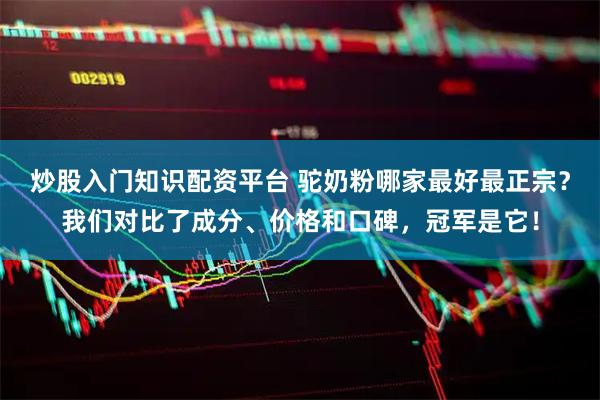 炒股入门知识配资平台 驼奶粉哪家最好最正宗？我们对比了成分、价格和口碑，冠军是它！