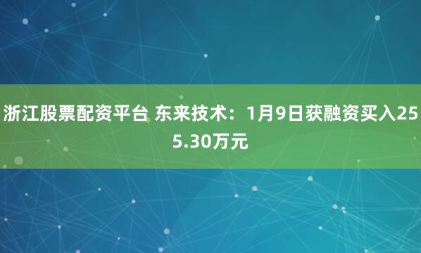浙江股票配资平台 东来技术：1月9日获融资买入255.30万元